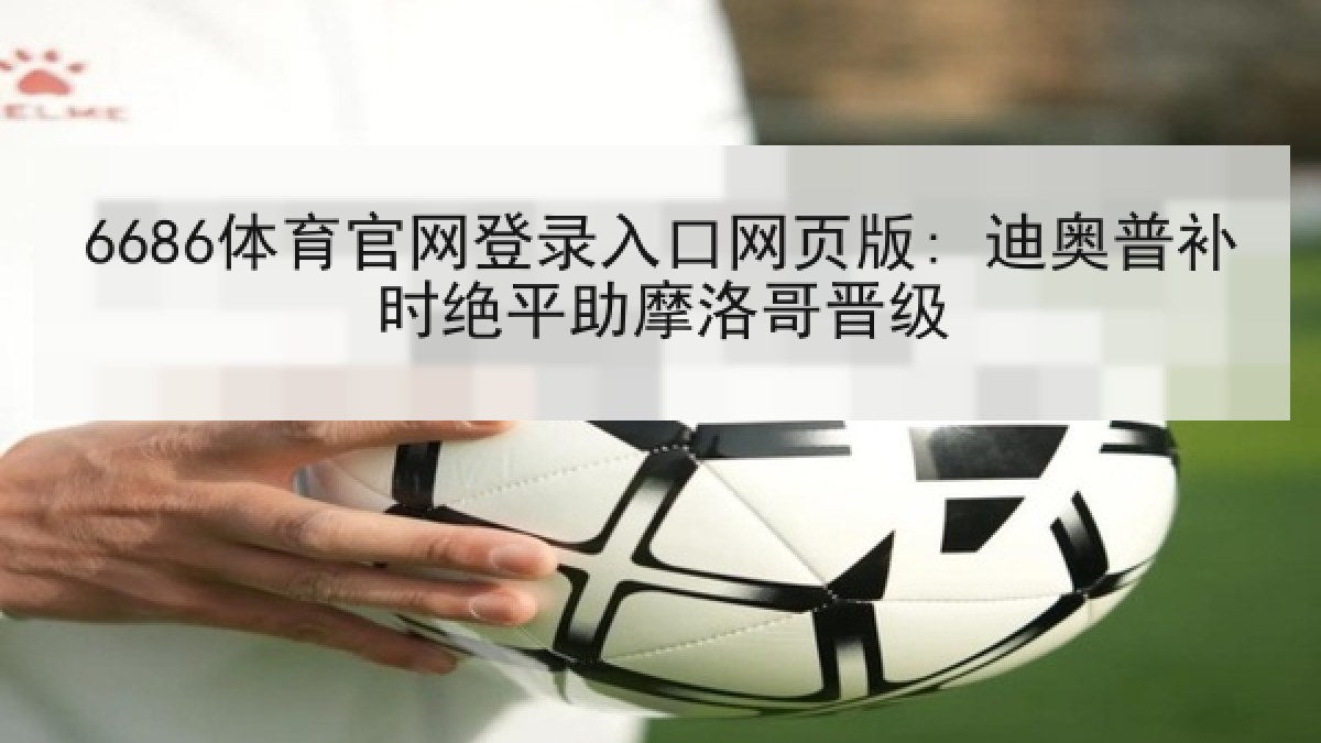 6686体育官网登录入口网页版: 迪奥普补时绝平助摩洛哥晋级 6686体育官网登录入口网页版: 迪奥普补时绝平助摩洛哥晋级