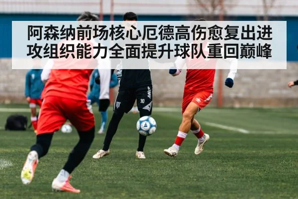 阿森纳前场核心厄德高伤愈复出进攻组织能力全面提升球队重回巅峰