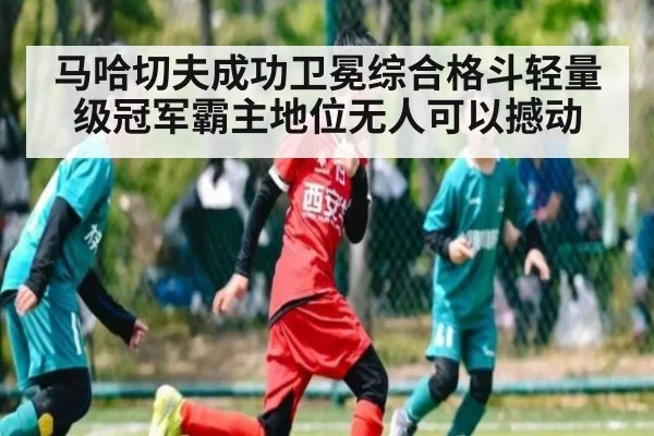 马哈切夫成功卫冕综合格斗轻量级冠军霸主地位无人可以撼动